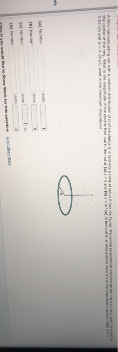 thin the center of the ri rod with a uniform distribution of positive charge Q is bent into a circle of radius R (see the fgure). The central perpendicular axis through the ring is a z asis, with the orign at ng what is the magnitude of the electric field due to the rod at (a)2-0 and (b)2- m? (c) Inter s of R at what positive value of Zisthat nagt de mann , (d) VR Units (d) Number