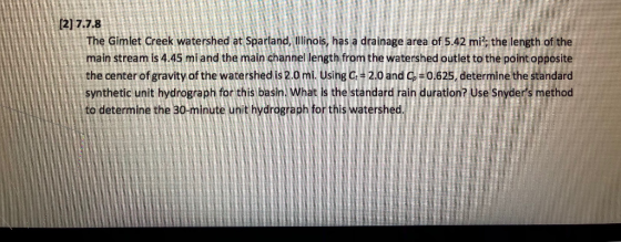 [2] 7.7.8 The Gimlet Creek watershed at Sparland, Illinois, has a drainage area of 5.42 mi; the length of the main stream is 4.45 mi and the main channel length from the watershed outlet to the point opposite the center of gravity of the watershed is 2.0 mi Using c -2.0 and C-0.625, determine the standard synthetic unit hydrograph for this basin. What is the standard rain duration? use Snyders method to determine the 30-minute unit hydrograph for this watershed