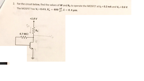 2. For the circuit below, find the values of W and Ro to operate the MOSFET at lo 0.2 mA and Vo 0.6 V The MOSFET has ν.-0.4V, ka-400 , 1 V2 0.4 μη. +1.8 V RD 4.7 ΜΩ