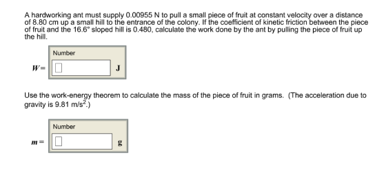 A hardworking ant must supply 0.00955 N to pull a small piece of fruit at constant velocity over a distance of 8.80 cm up a small hill to the entrance of the colony. If the coefficient of kinetic friction between the piece of fruit and the 16.6° sloped hill is 0.480, calculate the work done by the ant by pulling the piece of fruit up the hill. Number W= Use the work-energy theorem to calculate the mass of the piece of fruit in grams. (The acceleration due to gravity is 9.81 m/s.) Number m=