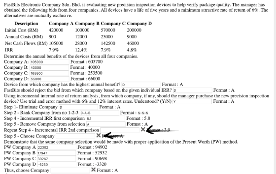 FastBits Electronic Company Sdn. Bhd. is evaluating new precision inspection devices to help verify package quality. The manager has obtained the following bids from four companies. All devices have a life of five years and minimum attractive rate of return of 6%. The alternatives are mutuallv exclusive DescriptionCompany A Company B Company C Company D Initial Cost (RM)420000 Annual Costs (RM) 900 Net Cash Flows (RM) 105000 IRR 100000 12000 28000 12 .4% 570000 23000 142500 79% 200000 9000 46000 4.8% 79% Determine the annual benefits of the devices from all four companies Company A: 105900 Company B: 40000 Compan Company D: 55000 Device from which company has the highest annual benefit? D FastBits should reject the bid from which company based on the given individual IRR? D Using incremental internal rate of return analysis, from which company, if any, should the manager purchase the new precision inspection device? Use trial and error method with 6% and 12% interest rates. Understood? (Y/N) Y Step 1- Eliminate Company D Step 2-Rank Company from no 1-2-3 C-A-B Step 4 - Incremental IRR first comparison 8.1 Step 5 - Remove Company from selection A Repeat Step 4 - Incremental IRR 2nd comparison Step 5 - Choose Company Demonstrate that the same company selection would be made with proper application of the Present Worth (PW) method PW Company A 22302 PW Company B 17947 PW Company C 30267 PW Company D -6230 Thus, choose Company Format : 603700 Format: 40000 Format: 253500 Format : 66000 y C: 165500 Format:A Format:A Format:A Format: A Format X-X-X Format : 5.8 Format : A Format : 94902 Format : 52932 Format: 90698 Format: -3320 X Format : A