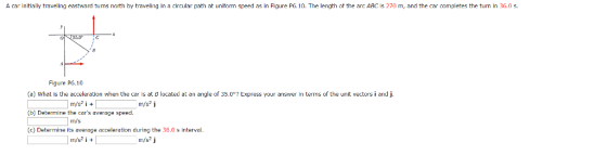 A car initially traveling eastward tuns north hy traveling in a circular path at unitorm speed as in Figure P6.10. The length of the arc ABC is 270 m, and the car completes the turn in 36.0 (a) What is the acceleration when the car is at B located at an angle of 35.0° (b) Determine the cars average speed. (c) Determine its average acceleration during the 36.0 s interval. Express your answer in terms of the unit vectors i and j. m/s2 i + m/s2 j m/s m/s2 i +