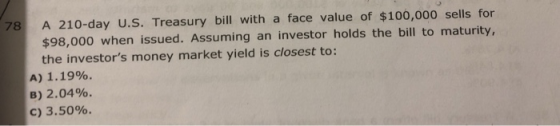 78 A 210-day U.S. Treasury bill with a face value of $100,000 sells for $98,000 when issued. Assuming an investor holds the b