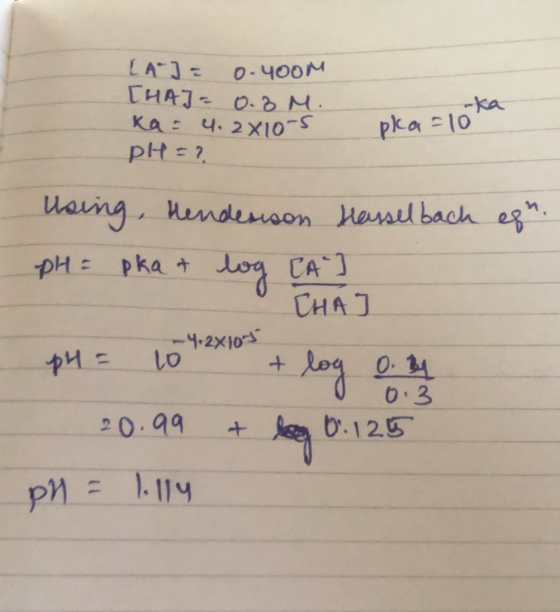 [A] = 0.4oom [HA] = 0.8 M. ka = 4.2x10-5 pH = ? pka=10 Using, Hendesison Hasselbach egn. pH = pka & log CA I CHAJ pH = 10 + l
