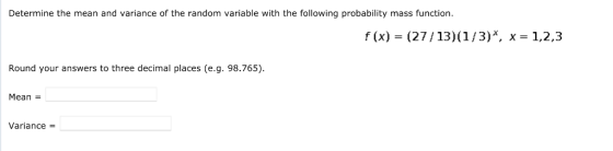 Determine the mean and variance of the random variable with the following probability mass function f (x) (27/13)(1/3)*, x 1,2,3 Round your answers to three decimal places (e.g. 98.765) Mean- Variance