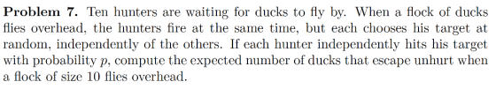 Problem 7. Ten hunters are waiting for ducks to fly by. When a flock of ducks flies overhead. the hunters fire at the same time, but each chooses his target at random, independently of the others. If each hunter independently hits his target with probability p, compute the expected number of ducks that escape unhurt when a flock of size 10 flies overhead.