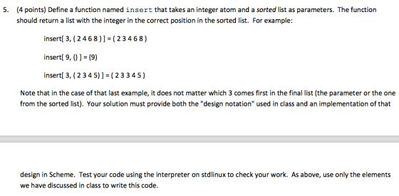 5. (4 points) Define a function named insert that takes an integer atom and a sorted list as parameters. The function should return a list with the integer in the correct position in the sorted list. For example: insert 3, (24 68)] (2 3 4 6 8) insert 9, (9) insert[ 3, (2 3 4 5)] (23 3 4 5 Note that in the case of that last example, it does not matter which 3 comes first in the final list (the parameter or the one from the sorted list). Your solution must provide both the design notation used in class and an implementation of that design in Scheme. Test your code using the interpreter on stolinux to check your work. As above, use only the elements we have discussed in class to write this code.