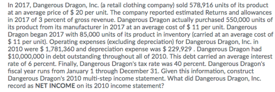 In 2017, Dangerous Dragon, Inc. (a retail clothing company) sold 578,916 units of its product at an average price of $ 20 per unit. The company reported estimated Returns and allowances in 2017 of 3 percent of gross revenue. Dangerous Dragon actually purchased 550,000 units of its product from its manufacturer in 2017 at an average cost of $11 per unit. Dangerous Dragon began 2017 with 85,000 units of its product in inventory (carried at an average cost of $11 per unit). Operating expenses (excluding depreciation) for Dangerous Dragon, Inc. in 2010 were $1,781,360 and depreciation expense was $229,929. Dangerous Dragon had $10,000,000 in debt outstanding throughout all of 2010. This debt carried an average interest rate of 6 percent. Finally, Dangerous Dragons tax rate was 40 percent. Dangerous Dragons fiscal year runs from January 1 through December 31. Given this information, construct Dangerous Dragons 2010 multi-step income statement. What did Dangerous Dragon, Inc record as NET INCOME on its 2010 income statement?