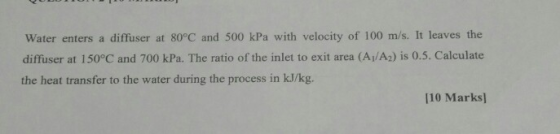 Water enters a diffuser at 80°C and 500 kPa with velocity of 100 m/s. It leaves the diffuser at 150°C and 700 kPa. The ratio