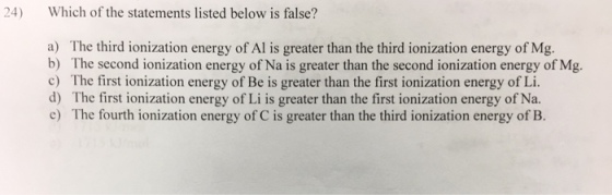 24) Which of the statements listed below is false? a) The third ionization energy of Al is greater than the third ionization energy of Mg. b) The second ionization energy of Na is greater than the second ionization energy of Mg. c) The first ionization energy of Be is greater than the first ionization energy of Li. d) The first ionization energy of Li is greater than the first ionization energy of Na. hry o