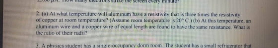 elections strike the screen every minute 2.fa) At what temperature will aluminum have a resistivity that is three times the resistivity of copper at room temperature? (Assume room temperature is 20o C.) (b) At this temperature, an aluminum wire and a copper wire of equal length are found to have the same resistance. What is the ratio of their radii? 3 A physics student has a single-oeeupancy dorm room. The student has a small refrigerator that