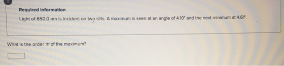 Required information Light of 650.0 nm is incident on two slits. A maximum is seen at an angle of 4.10° and the next minimum