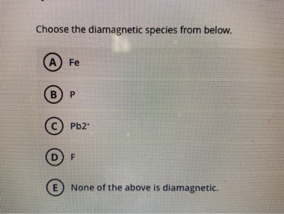 Choose the diamagnetic species from below. А Fe B. P Pb2+ D F E None of the above is diamagnetic.