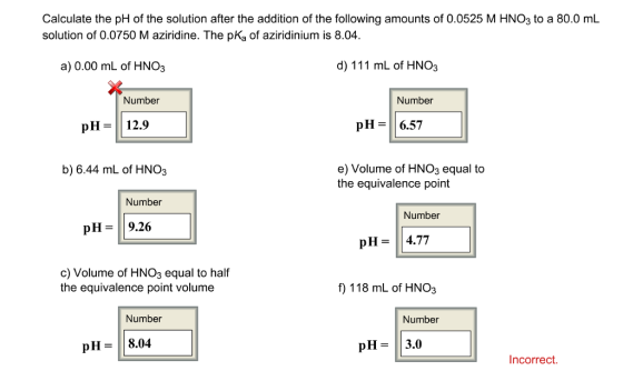 Calculate the pH of the solution after the addition of the following amounts of 0.0525 M HNO3 to a 80.0 mL solution of 0.0750 M aziridine. The pKa of aziridinium is 8.04 d) 111 mL of HNO3 a) 0.00 mL of HNO3 Number Number pH 6.57 pH 12.9 e) Volume of HNO3 equal to b) 6.44 mL of HNO3 the equivalence point Number Number pH 9.26 4.77 pH c) Volume of HNO3 equal to half the equivalence point volume f) 118 mL of HNO3 Number Number pH 8.04 pH 3.0 Incorrect.