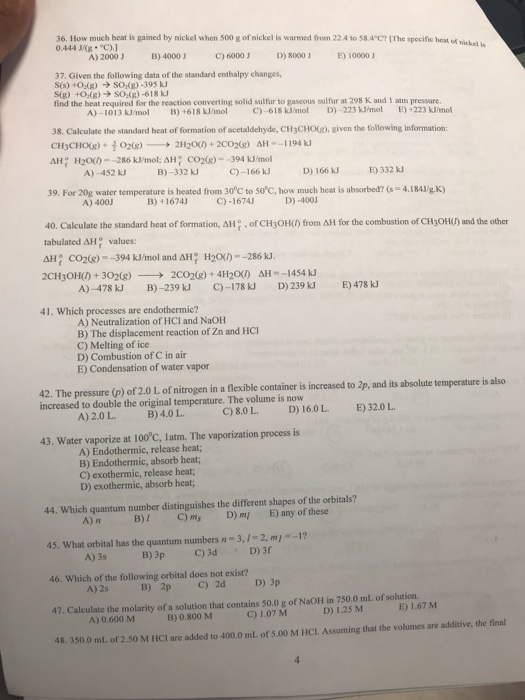 36. How much heat is gained by nickel when 500 g of nickel is warmed from 22.4 to 584C? me specific 0.444 J/KB C). 37. Given the following data of the standard enthalpy changes, find the heat required for the reaction converting solid sulfur to gaseous sulfur at 298 K and I atm pressure. heat of nickel is A) 2000J B 4000 C) 60003D) 8000 E) 100003 A)-1013k/rnol B)+618klmol C)-618 kimiol D)-223 kinol E)+223 kinnol 38. Calculate the standard heat of formation of acetaldehyde, CH3CHO(), given the following information: A) -452 kJ B)-332 kJ C)-166 kJ D) 166 k3 E) 332 kJ 39. For 20g water temperature is heated from 30c to 50C, how much heat is absorbed? (s-4.184J/gK) A) 400J B) +1674J C)-1674 D)-400 40, Calculate the standard heat of formation, ΔΗ . of CH3OH() from ΔΗ for the combustion of CH3OH(hand the other tabulated AH values: AH CO2()-394 kJ/mol and AH? H20--286 kJ 2CH3OH() + 302(g)-→ 2CO2(g) + 41120のAH--1454 ku A)-478 kJ B-239J C)-178kJ D 239kJ E)478 k 41. Which processes are endothermic? A) Neutralization of HCI and NaOH B) The displacement reaction of Zn and HCl C) Melting of ice D) Combustion of C in air E) Condensation of water vapor 42. The pressure (p) of 2.0 L of nitrogen in a flexible container is increased to 2p, and its absolute temperature is also increased to double the original temperature. The volume is now A) 2.0 L B)4.0 L C) 8.0 L D 16.0L E) 32.0L 43. Water vaporize at 100°C, latm. The vaporization process is A) Endothermic, release heat; B) Endothermic, absorb heat; C) exothermic, release heat; D) exothermic, absorb heat; 44. Which quantum number distinguishes the different shapes of the orbitals? A)n B) C)m D)m E) any of these 45. What orbital has the quantum numbers n- 3,1-2, m-1? 46. Which of the following orbital does not exist? 47. Calculate the molarity of a solution that contains 50.0 g of NaOH in 750.0 mL of solution. 48. 350.0 ml of 2.50 M HCI are added to 400.0 ml of 5.00 M HCL. Assuming that the volumes are additive, the final B) 3p C) 3d D) 3f D) 1.25 M E) 1.67 M A)0.600 MB)0.800 M C) 1.07 M