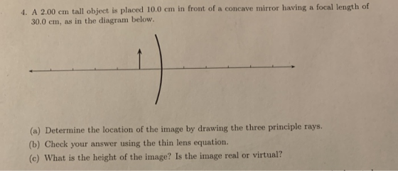 4. A 2.00 cm tall object is placed 10.0 cm in front of a concave mirror having a focal length of 30.0 cm, as in the diagram b