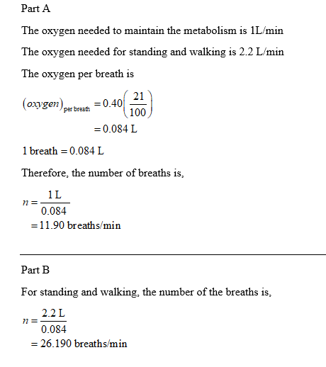 Part A The oxygen needed to maintain the metabolism is 1L/min The oxygen needed for standing and walking is 2.2 L/min The oxygen per breath is (oxygem) per breath 100 21 -0.40_ = 0.084 L 1 breath0.084 I Therefore, the number of breaths is, 1 L 0.084 -11.90 breaths/min Part B For standing and walking, the number of the breaths is 2.2L 0.084 26.190 breaths/min