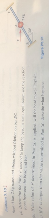 Problem 3.13 Bad A has 2 kg mass and slides without friction on bar BC. a) Determine the force needed to keep the bead in sta