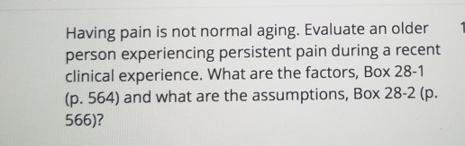 Having pain is not normal aging. Evaluate an older 1 person experiencing persistent pain during a recent clinical experience. What are the factors, Box 28-1 (p. 564) and what are the assumptions, Box 28-2 (p. 566)?