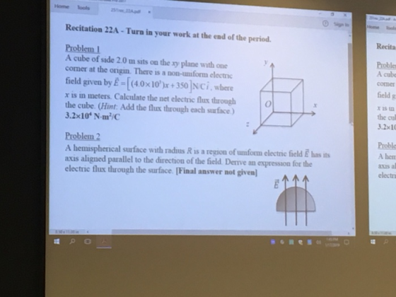 Home Tools Recitation 22A - Turn in your work at the end of the period Recita Probler A cube comer A cube of side 2.0 m sits on the xy plane with one corner at the origin. There is a non-umform electnc field given by E-40x10)+350 Nci, where x is in meters Calculate the net electnic flux through the cube. (Hint: Add the flux through each surface) 3.2x10 N m/ field g x is n the cu 3.2x10 Proble A hen axis al electr en A hemispherical surface with radius R is a region of unform electrie field E has its axis aligned parallel to the direction of the field Deive an expression for the electric flux through the surface (Final answer not given