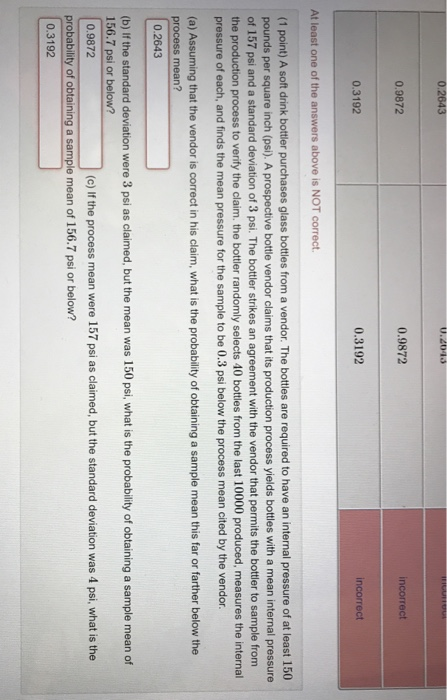 0.9872 0.9872 ncorrect 0.3192 0.3192 incorrect At least one of the answers above is NOT correct (1 point) A soft drink bottler purchases glass bottles from a vendor. The bottles are required to have an internal pressure of at least 150 pounds per square inch (psi). A prospective bottle vendor claims that its production process yields bottles with a mean internal pressure of 157 psi and a standard deviation of 3 psi. The bottler strikes an agreement with the vendor that permits the bottler to sample from the production process to verify the claim. the bottler randomly selects 40 bottles from the last 10000 produced, measures the internal pressure of each, and finds the mean pressure for the sample to be 0.3 psi below the process mean cited by the vendor (a) Assuming that the vendor is correct in his claim, what is the probability of obtaining a sample mean this far or farther below the process mean? 0.2643 (b) If the standard deviation were 3 psi as claimed, but the mean was 150 psi, what is the probability of obtaining a sample mean of 156.7 psi or below? 0.9872 (c) If the process mean were 157 psi as claimed, but the standard deviation was 4 psi, what is the probability of obtaining a sample mean of 156.7 psi or below? 0.3192