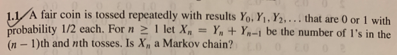 1.1 A fair coin is tossed repeatedly with results Yo. Y, Y2, .. that are 0 or 1 with probability 1/2 each. For n 2 1 let XY YI-1 be the number of Is in the (n-1)th and nth tosses. Is x, a Markov chain?
