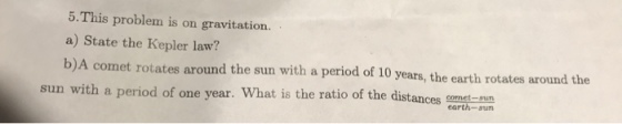 5. This problem is on gravitation. a) State the Kepler law? b)A comet rotates around the sun with a period of 10 years, the earth rotates around the sun with a period of one year. What is the ratio of the distances comet-sun earth-sun