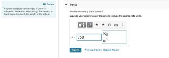 Review Part A A sphere completely submerged in water is tethered to the bottom with a string. The tension in the string is one-fourth the weight of the sphere What is the density of the sphere? Express your answer as an integer and include the appropriate units. p750 SubmitPrev Previous Answers Request Answer