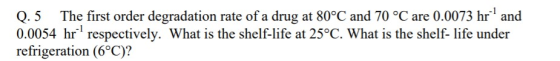 Q.5 The first order degradation rate of a drug at 80°C and 70 °C are 0.0073 hr and 0.0054 hr respectively. What is the shelf-