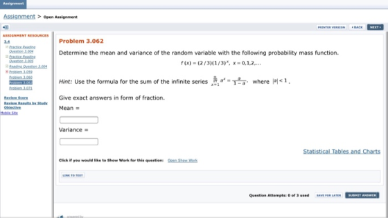 Assignment Assignment> open Assignment ASSIGNMENT R 3.4 Problem 3.062 dPractice Reading Determine the mean and variance of the random variable with the following probability mass function. Hint: Use the formula for the sum of the infinite series 흙 a-T,a, where 1 . teview Score Give exact answers in form of fraction. Oblective Mean Moble Site Variance Click if you would like to Show Work for this question: Qen Show Werk Question Attempts: of 3sed SAVE FOR LATERSUBHIT ANSWER