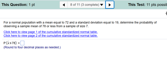 This Question: 1 pt 8 of 11 (3 complete) This Test: 11 pts possi For a normal population with a mean equal to 72 and a standard deviation equal to 19, determine the probability of observing a sample mean of 78 or less from a sample of size 7. Click here to view page 1 of the cumulative standardized normal table Click here to view page 2 of the cumulative standardized normal table P (x 78) (Round to four decimal places as needed.)