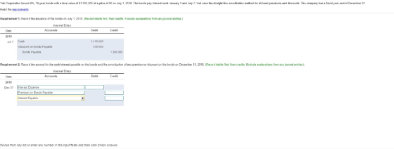 Yak Corporation Iaued 4%, 10-yaar bands with a faca alue of $1300,000 at a prica of90 an July 1,2019. Ths bonds pay ibera each January 1 and July 1. Yak uses tha stralght-ha amartzadian mathad fer al hond premlums and dcounts Tha company ha acal year dDamber 31 requiramants 1.2018 (Recnrd ram any journal Journal Entry Date ocounts redit J1 Cash 1 170 000 ia count on Honts Havaria 130 000 Honda Payabla 1300 00 31, 2018. Reod debi Exdlude explaneions from ournal Debit Credit 2018 Dec 3nes Expens Fruonorte Parable Intarcst Payabla hoose from any list or enter any number In the Input elds and then click Check Answer