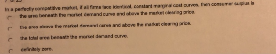 In a perfectly competitive market, if all fims face identical, constant marginal cost curves, then consumer surplus is the ar