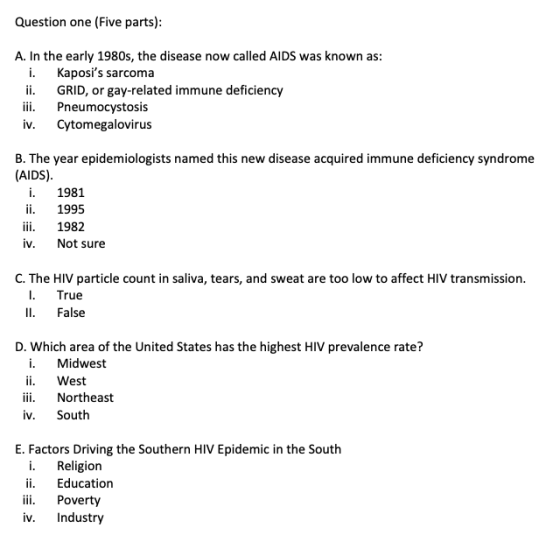 Question one (Five parts) A. In the early 1980s, the disease now called AIDS was known as: i. Kaposis sarcoma ii. GRID, or gay-related immune deficiency iii. Pneumocystosis iv. Cytomegalovirus B. The year epidemiologists named this new disease acquired immune deficiency syndrome (AIDS) i. 1981 ii.1995 iii. 1982 iv. Not sure C. The HIV particle count in saliva, tears, and sweat are too low to affect HIV transmission I. True Il. False D. Which area of the United States has the highest HIV prevalence rate? i. Midwest ii. West iii. Northeast iv. South E. Factors Driving the Southern HIV Epidemic in the South i. Religion ii. Education iii. Poverty iv. Industry