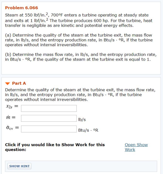 Problem 6.066 Steam at 550 lbf/in.2, 700°F enters a turbine operating at steady state and exits at 1 lbf/in. 2 The turbine produces 600 hp. For the turbine, heat transfer is negligible as are kinetic and potential energy effects. (a) Determine the quality of the steam at the turbine exit, the mass flow rate, in lb/s, and the entropy production rate, in Btu/s OR, if the turbine operates without internal irreversibilities. (b) Determine the mass flow rate, in lb/s, and the entropy production rate, in Btu/s °R, if the quality of the steam at the turbine exit is equal to 1 Part A Determine the quality of the steam at the turbine exit, the mass flow rate, in lb/s, and the entropy production rate, in Btu/s OR, if the turbine operates without internal irreversibilities. ท่า Ib/s Ơcv Btu/s OR Click if you would like to Show Work for this question: Open Show Work SHOW HINT