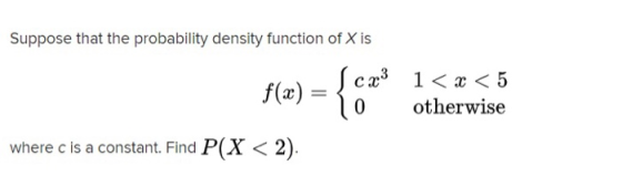 Suppose that the probability density function of X is f(x) {cx3 0 1< x < 5 otherwise where c is a constant. Find P(X < 2).