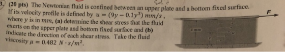 , (20 pts) The Newtonian fluid is confined between an upper plate and a bottom f If its velocity profile is defined by u s(9y-0.1y3) rn m/s , where y is in mm, (a) determine the shear stress that the fluid exerts on the upper plate and bottom fixed surface and (b) indicate the direction of each shear stress. Take the fluid viscosity A0.482 N s/m2.