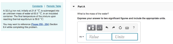 Constants Periodic Table Part A A 32.0 g iron rod, initially at 21.8 °C, is submerged into an unknown mass of water at 63.5° C, in an insulated container. The final temperature of the mixture upon reaching thermal equilibrium is 59.6 C. What is the mass of the water? Express your answer to two significant figures and include the appropriate units You may want to reference (Pages 259 - 264) Section 6.4 while completing this problem m Value Units