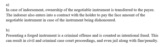 a) In case of indorsement, ownership of the negotiable instrument is transferred to the payee. The indorser also enters into a contract with the holder to pay the face amount of the negotiable instrument in case of the instrument being dishonoured. b) Presenting a forged instrument is a criminal offense and is counted as intentional fraud. This can result in civil and criminal case court proceedings, and even jail along with fine/penalty