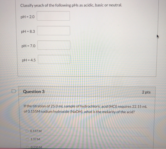 Classify yeach of the following pHs as acidic, basic or neutral. pH = 2.0 pH = 8.3 pH = 7.0 pH = 4.5 D Question 3 2 pts If th
