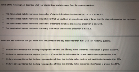 Which of the following best describes what your standardized statistic means from the previous question? O The standardized statistic represents the number of standard deviations the observed proportion is above o.5. O The standardized statistic represents the probability that we would get an proportion as large or larger than the observed proportion just by chance. O The standardized statistic represents the number of standard deviations the observed proportion is below o.5. O The standardized statistic represents how many times larger the observed proportion is than o.5 Select the best conclusion that you would draw about whether the lady does better than if she were just randomly guessing. 0 we have weak evidence that the long-run proportion of times that the lady makes the correct identification is greater than 50%. 0 we have no evidence that the long-run proportion of times that the lady makes the correct identification is greater than 50 0 we have strong evidence that the long-run proportion of times that the lady makes the incorrect identification is greater than 50%. 0 we have strong evidence that the long-run proportion of times that the lady makes the correct identification is greater than 50%.