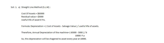Sol: 1. a) Straight Line Method (S.L.M): Cost Of Assets $65000 Residual value = $5000 Useful life of asset 6 Yrs. Formula: Depreciation (Cost of Assets - Salvage Value)/useful life of assets. Therefore, Annual Depreciation of the machine-(65000 5000)/6 So, this depreciation will be chagered to asset every year at 10000. 10000 P.a