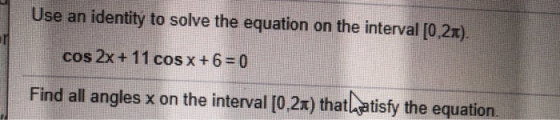Use an identity to solve the equation on the interval [0,21). cos 2x + 11 cos x + 6 = 0 Find all angles x on the interval [0,