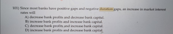 101) Since most banks have positive gaps and negative duration gaps, an increase in market interest rates will A) decrease ba
