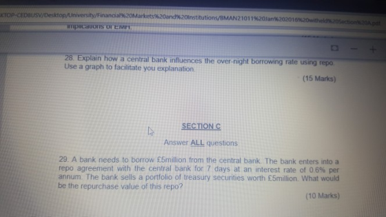 KTOP CEDSUSV /Financial%20Markets%20and%20nstitutions/EMAN 21 01 1 %20an%20201 28. Explain how a central bank influences the over-night borrowing rate using repo Use a graph to facilitate you explanation. (15 Marks) SECTION Answer ALL questions 29. A bank needs to borrow £5million from the central bank. The bank enters into a repo agreement with the central bank for 7 days at an interest rate of 06% per annum. The bank sells a portfolio of treasury securities worth £5million. What would be the repurchase value of this repo? (10 Marks)