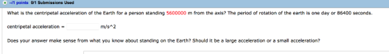 + -/1 points 0/1 Submissions Used What is the centripetal acceleration of the Earth for a person standing 5600000 m from the axis? The period of rotation of the earth is one day or 86400 seconds centripetal acceleration Does your answer make sense from what you know about standing on the Earth? Should it be a large acceleration or a small acceleration? m/sA2