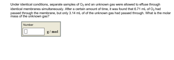 Under identical conditions, separate samples of O2 and an unknown gas were allowed to effuse through identical membranes simultaneously. After a certain amount of time, it was found that 6.71 mL of O2 had passed through the membrane, but only 3.14 mL of of the unknown gas had passed through. What is the molar mass of the unknown gas? Number g/mol