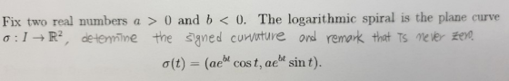 Fix two real numbers a > 0) and b < 0. The logarithmic spiral is the plane curve ol→R², determine the signed curvature and re