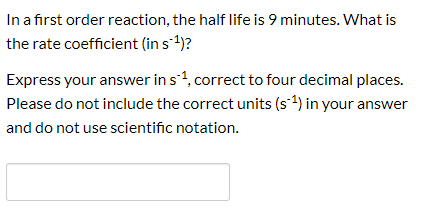 In a first order reaction, the half life is 9 minutes. What is the rate coefficient (in s1)? Express your answer in s1, corre