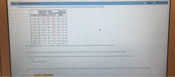 The foilowing data on sale prioe, size, and land-to-building ratio for 10 large industrial properties appeares in a paper Sale Price Size (midions (thousands Building Property of dollars) of se ft.) Ratio (a) Caloulate the value of the coelation coefficdlent between sale price and sie. (Gve the arswer to three decimal places decenal aces